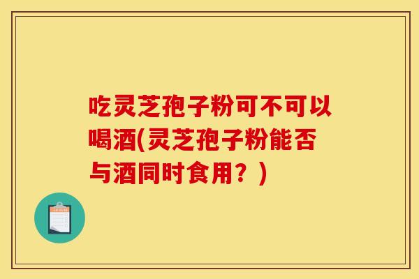 吃灵芝孢子粉可不可以喝酒(灵芝孢子粉能否与酒同时食用？)