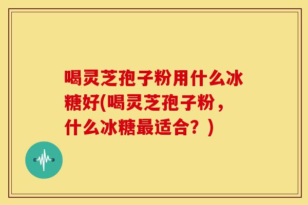 喝灵芝孢子粉用什么冰糖好(喝灵芝孢子粉,什么冰糖最适合?)