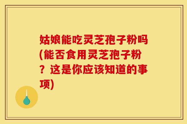 姑娘能吃灵芝孢子粉吗(能否食用灵芝孢子粉?这是你应该知道的事项)