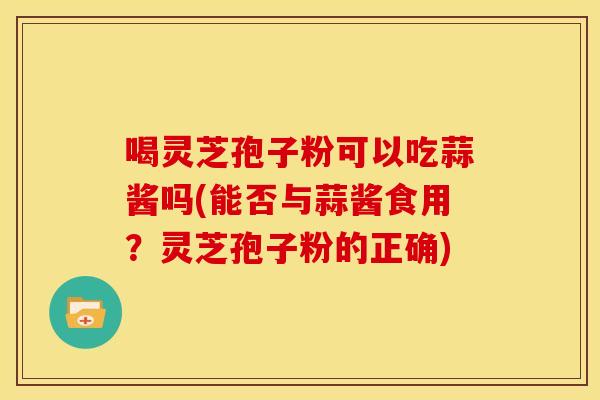 喝灵芝孢子粉可以吃蒜酱吗(能否与蒜酱食用?灵芝孢子粉的正确)
