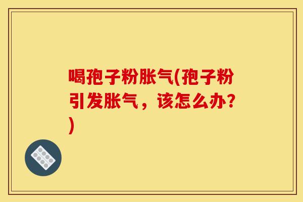 喝孢子粉胀气(孢子粉引发胀气,该怎么办?)