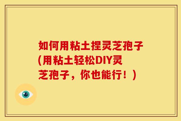 如何用粘土捏灵芝孢子(用粘土轻松DIY灵芝孢子，你也能行！)