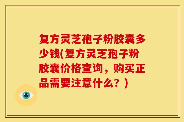 复方灵芝孢子粉胶囊多少钱(复方灵芝孢子粉胶囊价格查询,购买正品需要注意什么?)