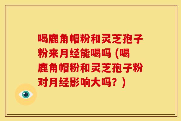 喝鹿角帽粉和灵芝孢子粉来月经能喝吗 (喝鹿角帽粉和灵芝孢子粉对月经影响大吗?)