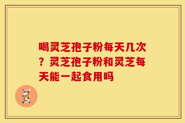 喝灵芝孢子粉每天几次?灵芝孢子粉和灵芝每天能一起食用吗