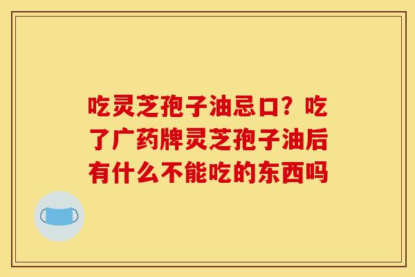 吃灵芝孢子油忌口?吃了广药牌灵芝孢子油后有什么不能吃的东西吗