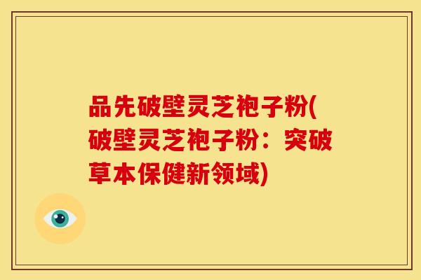 品先破壁灵芝袍子粉(破壁灵芝袍子粉：突破草本保健新领域)