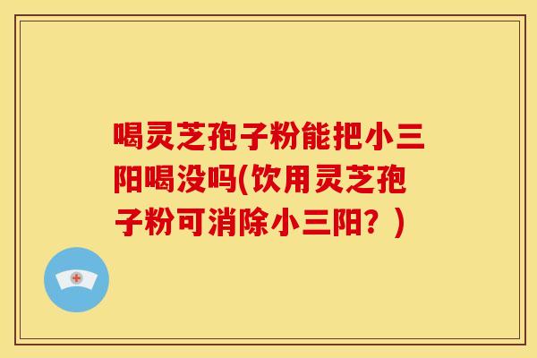 喝灵芝孢子粉能把小三阳喝没吗(饮用灵芝孢子粉可消除小三阳?)