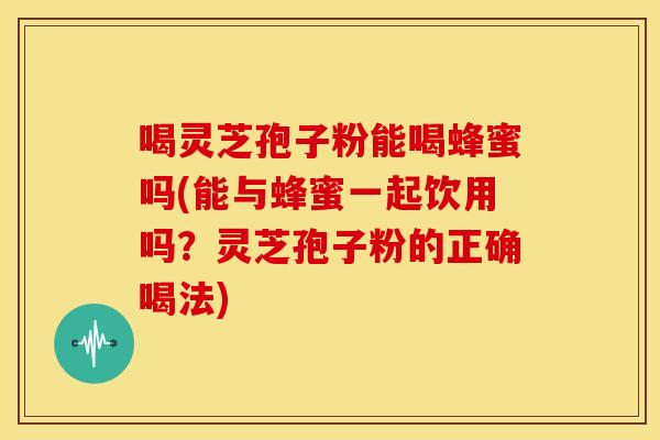 喝灵芝孢子粉能喝蜂蜜吗(能与蜂蜜一起饮用吗？灵芝孢子粉的正确喝法)