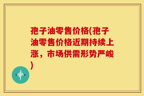 孢子油零售价格(孢子油零售价格近期持续上涨,市场供需形势严峻)