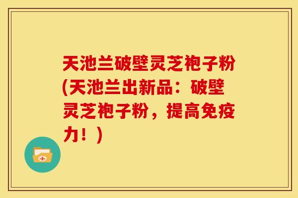 天池兰破壁灵芝袍子粉(天池兰出新品:破壁灵芝袍子粉,提高免疫力!)