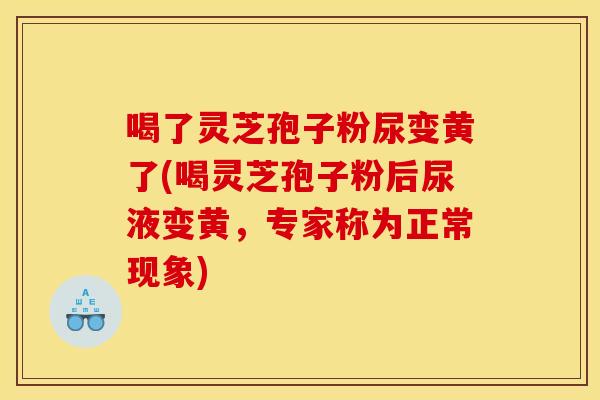 喝了灵芝孢子粉尿变黄了(喝灵芝孢子粉后尿液变黄,专家称为正常现象)