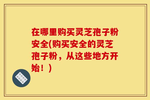 在哪里购买灵芝孢子粉安全(购买安全的灵芝孢子粉,从这些地方开始!)