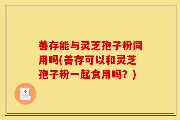 善存能与灵芝孢子粉同用吗(善存可以和灵芝孢子粉一起食用吗?)