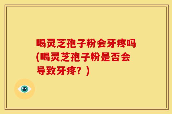 喝灵芝孢子粉会牙疼吗(喝灵芝孢子粉是否会导致牙疼？)