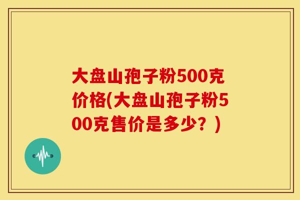 大盘山孢子粉500克价格(大盘山孢子粉500克售价是多少？)