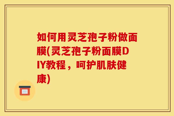 如何用灵芝孢子粉做面膜(灵芝孢子粉面膜DIY教程，呵护肌肤健康)
