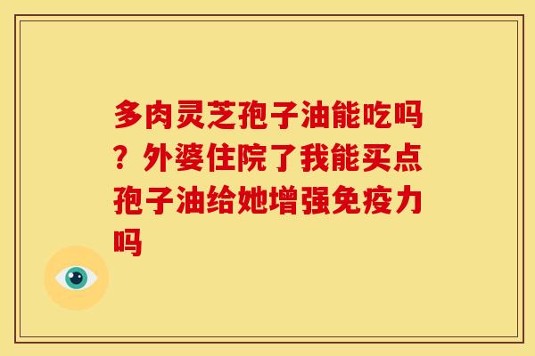 多肉灵芝孢子油能吃吗?外婆住院了我能买点孢子油给她增强免疫力吗