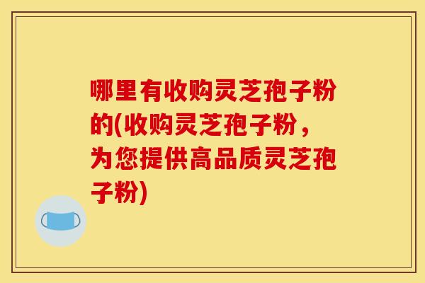 哪里有收购灵芝孢子粉的(收购灵芝孢子粉,为您提供高品质灵芝孢子粉)