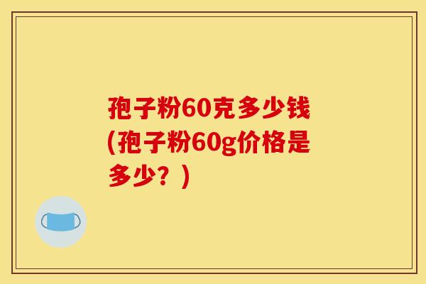 孢子粉60克多少钱 (孢子粉60g价格是多少?)