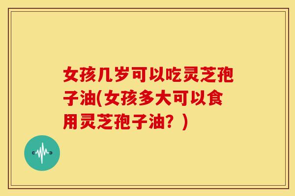 女孩几岁可以吃灵芝孢子油(女孩多大可以食用灵芝孢子油?)