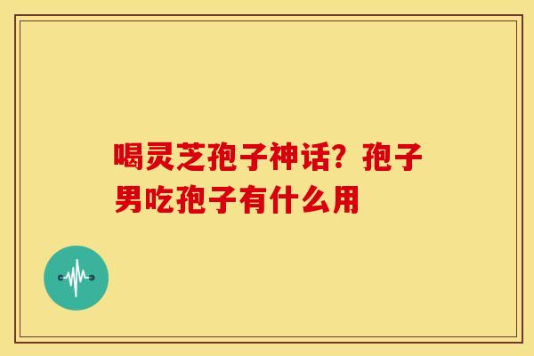 喝灵芝孢子神话？孢子男吃孢子有什么用