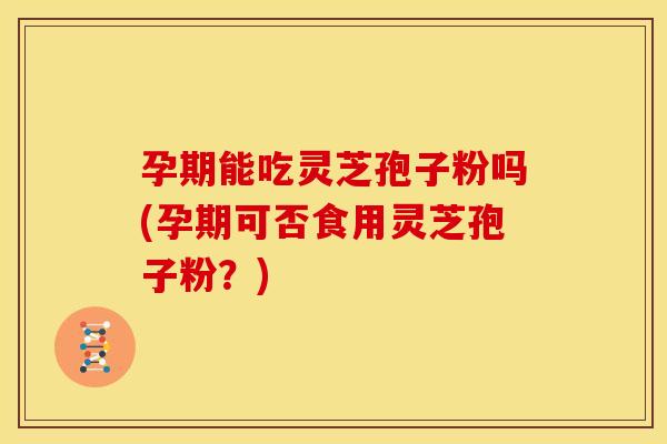 孕期能吃灵芝孢子粉吗(孕期可否食用灵芝孢子粉?)