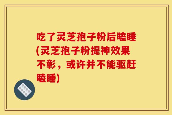 吃了灵芝孢子粉后瞌睡(灵芝孢子粉提神效果不彰,或许并不能驱赶瞌睡)