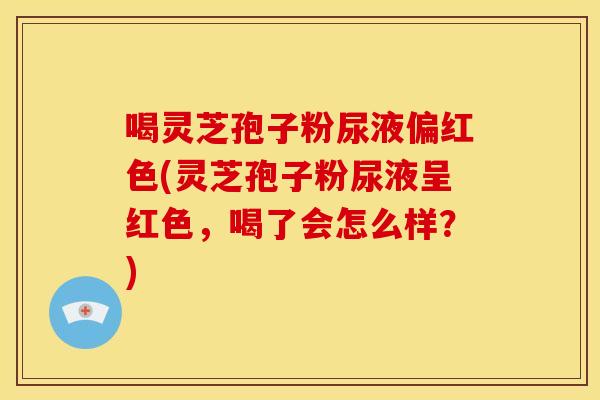 喝灵芝孢子粉尿液偏红色(灵芝孢子粉尿液呈红色,喝了会怎么样?)