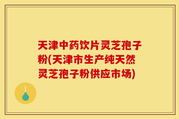 天津中药饮片灵芝孢子粉(天津市生产纯天然灵芝孢子粉供应市场)