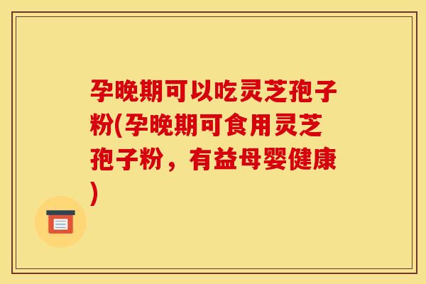 孕晚期可以吃灵芝孢子粉(孕晚期可食用灵芝孢子粉,有益母婴健康)