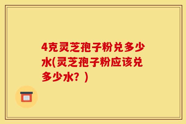 4克灵芝孢子粉兑多少水(灵芝孢子粉应该兑多少水？)
