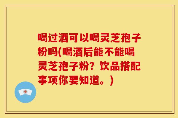 喝过酒可以喝灵芝孢子粉吗(喝酒后能不能喝灵芝孢子粉？饮品搭配事项你要知道。)