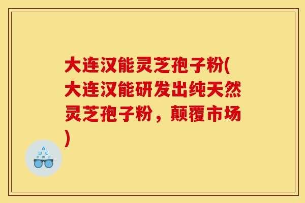 大连汉能灵芝孢子粉(大连汉能研发出纯天然灵芝孢子粉,颠覆市场)