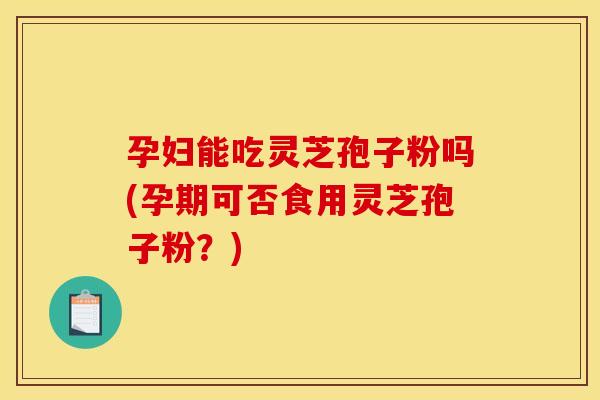 孕妇能吃灵芝孢子粉吗(孕期可否食用灵芝孢子粉?)