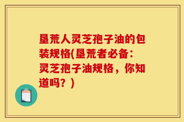 垦荒人灵芝孢子油的包装规格(垦荒者必备:灵芝孢子油规格,你知道吗?)