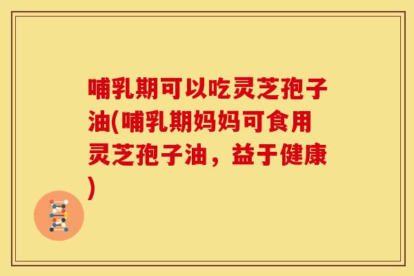 哺乳期可以吃灵芝孢子油(哺乳期妈妈可食用灵芝孢子油,益于健康)