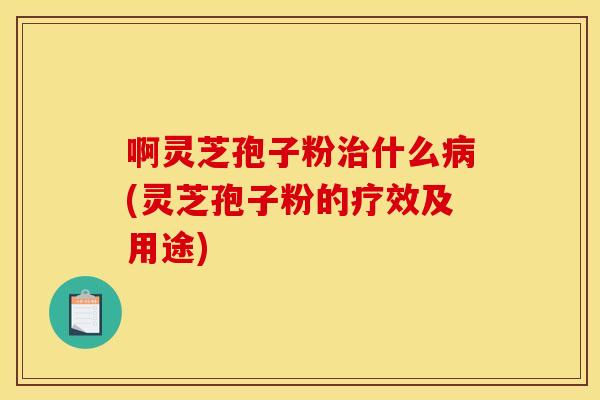 啊灵芝孢子粉治什么病(灵芝孢子粉的疗效及用途)