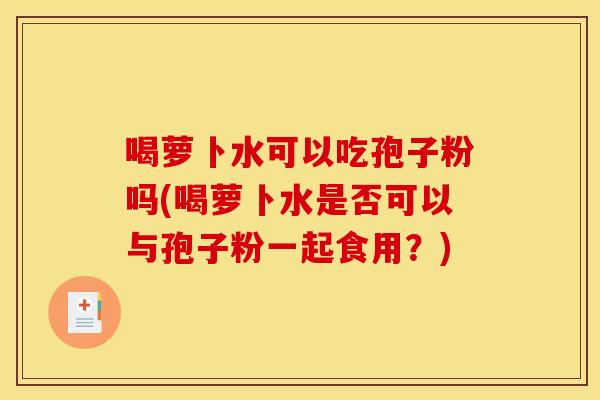 喝萝卜水可以吃孢子粉吗(喝萝卜水是否可以与孢子粉一起食用?)