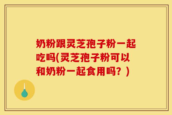 奶粉跟灵芝孢子粉一起吃吗(灵芝孢子粉可以和奶粉一起食用吗?)