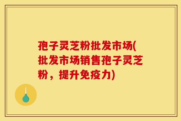 孢子灵芝粉批发市场(批发市场销售孢子灵芝粉,提升免疫力)