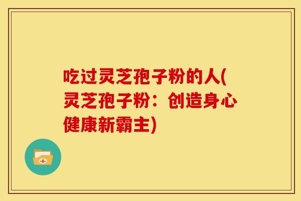 吃过灵芝孢子粉的人(灵芝孢子粉：创造身心健康新霸主)