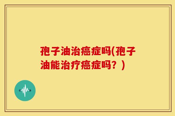 孢子油治癌症吗(孢子油能治疗癌症吗？)