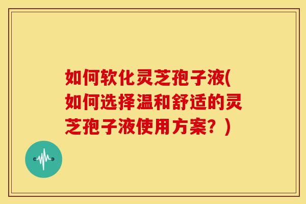 如何软化灵芝孢子液(如何选择温和舒适的灵芝孢子液使用方案?)