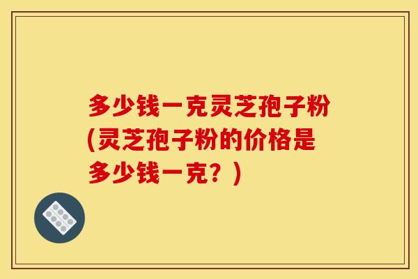 多少钱一克灵芝孢子粉(灵芝孢子粉的价格是多少钱一克?)