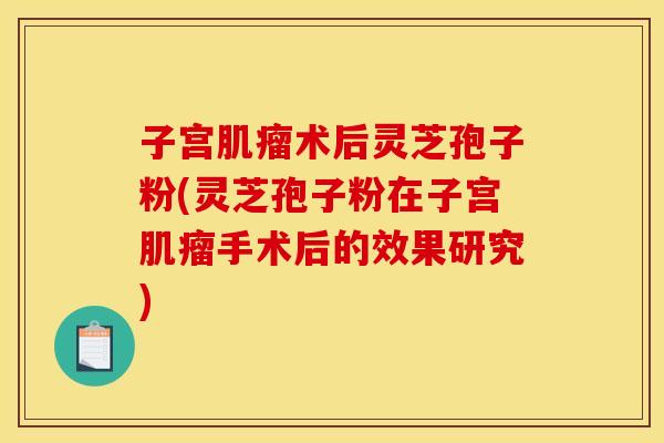 子宫肌瘤术后灵芝孢子粉(灵芝孢子粉在子宫肌瘤手术后的效果研究)