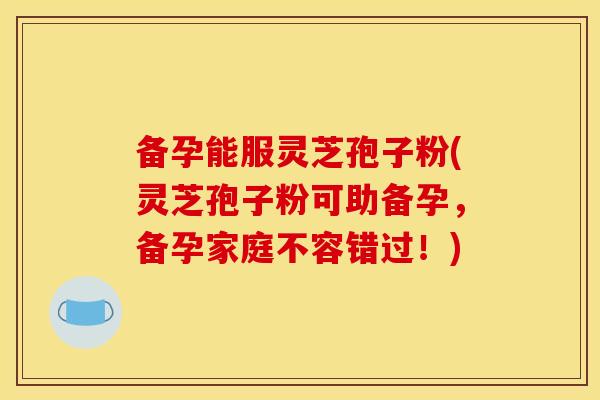 备孕能服灵芝孢子粉(灵芝孢子粉可助备孕,备孕家庭不容错过!)