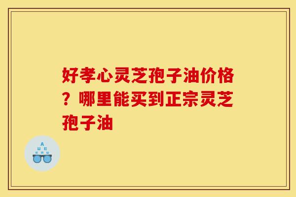好孝心灵芝孢子油价格？哪里能买到正宗灵芝孢子油
