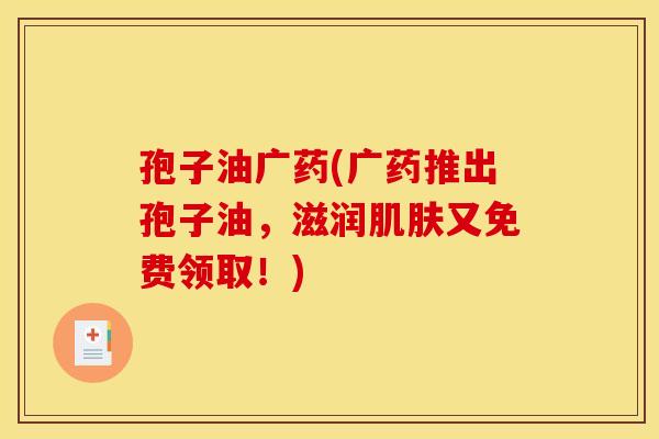 孢子油广药(广药推出孢子油,滋润肌肤又免费领取!)