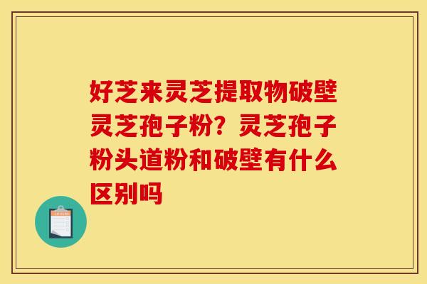 好芝来灵芝提取物破壁灵芝孢子粉?灵芝孢子粉头道粉和破壁有什么区别吗